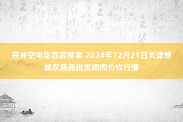 苍井空电影百度搜索 2024年12月21日天津碧城农居品批发阛阓价钱行情