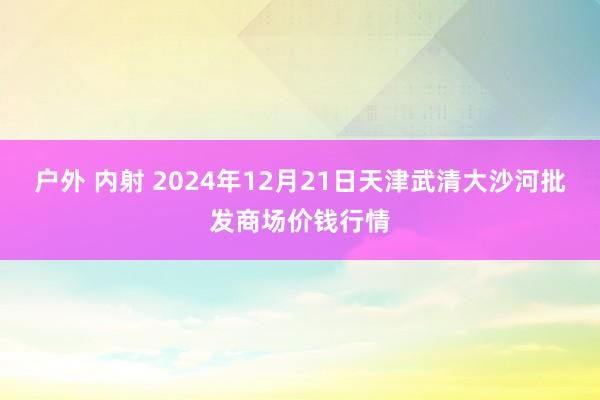 户外 内射 2024年12月21日天津武清大沙河批发商场价钱行情