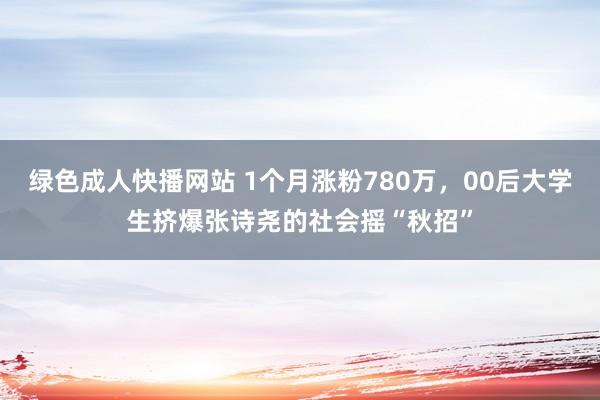 绿色成人快播网站 1个月涨粉780万，00后大学生挤爆张诗尧的社会摇“秋招”