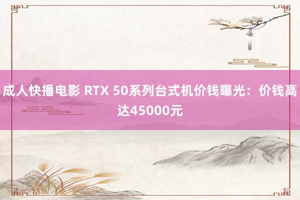 成人快播电影 RTX 50系列台式机价钱曝光：价钱高达45000元