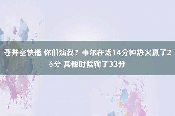 苍井空快播 你们演我？韦尔在场14分钟热火赢了26分 其他时候输了33分