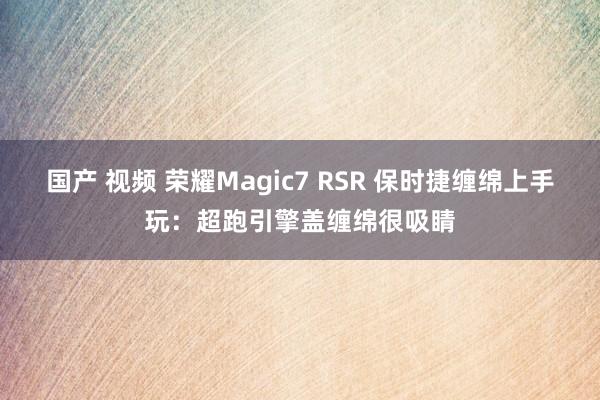 国产 视频 荣耀Magic7 RSR 保时捷缠绵上手玩：超跑引擎盖缠绵很吸睛