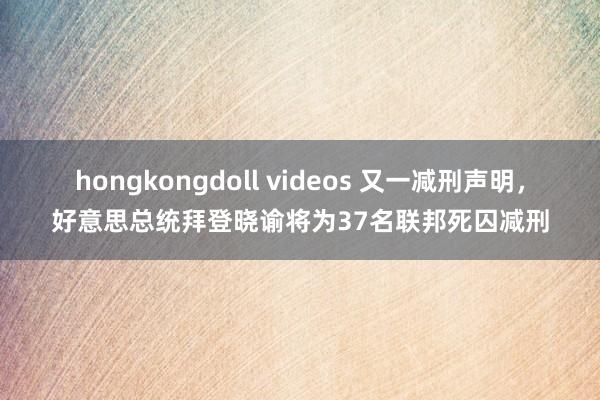 hongkongdoll videos 又一减刑声明，好意思总统拜登晓谕将为37名联邦死囚减刑