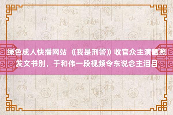 绿色成人快播网站 《我是刑警》收官众主演晒照发文书别，于和伟一段视频令东说念主泪目