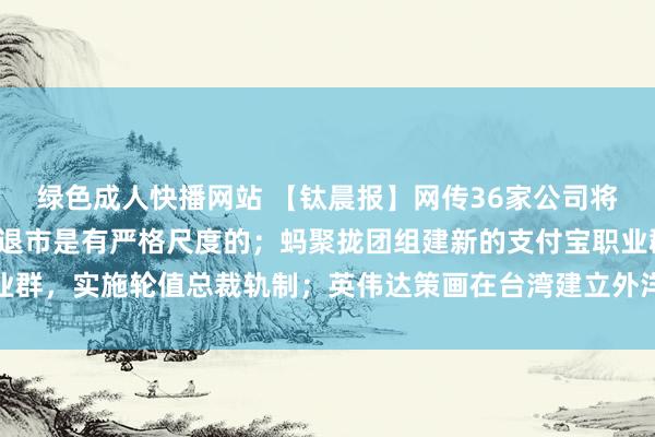 绿色成人快播网站 【钛晨报】网传36家公司将被退市，证监会复兴：退市是有严格尺度的；蚂聚拢团组建新的支付宝职业群，实施轮值总裁轨制；英伟达策画在台湾建立外洋总部，以台北市为优先