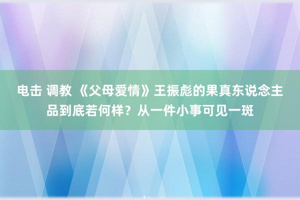 电击 调教 《父母爱情》王振彪的果真东说念主品到底若何样？从一件小事可见一斑