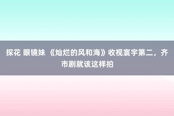 探花 眼镜妹 《灿烂的风和海》收视寰宇第二，齐市剧就该这样拍