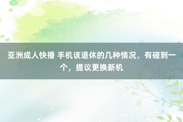 亚洲成人快播 手机该退休的几种情况，有碰到一个，提议更换新机