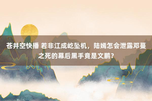 苍井空快播 若非江成屹坠机，陆嫣怎会泄露邓蔓之死的幕后黑手竟是文鹏？