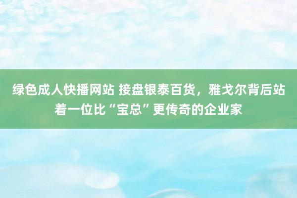 绿色成人快播网站 接盘银泰百货，雅戈尔背后站着一位比“宝总”更传奇的企业家