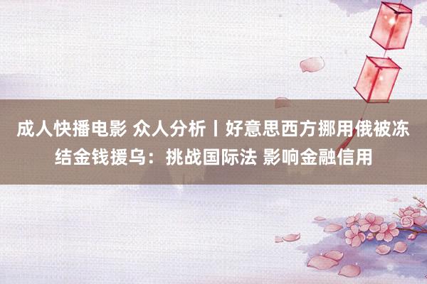 成人快播电影 众人分析丨好意思西方挪用俄被冻结金钱援乌：挑战国际法 影响金融信用