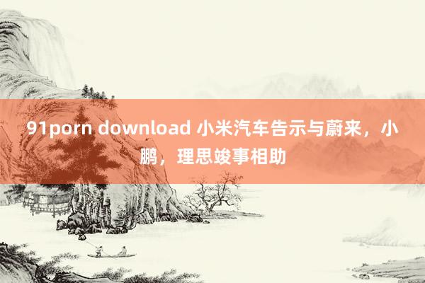 91porn download 小米汽车告示与蔚来，小鹏，理思竣事相助