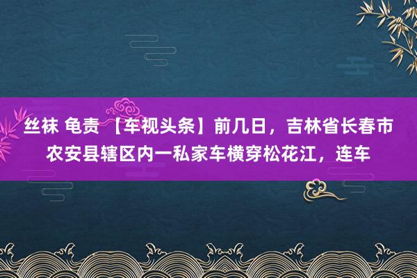 丝袜 龟责 【车视头条】前几日，吉林省长春市农安县辖区内一私家车横穿松花江，连车