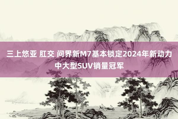 三上悠亚 肛交 问界新M7基本锁定2024年新动力中大型SUV销量冠军