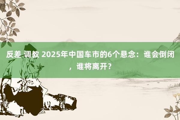 反差 调教 2025年中国车市的6个悬念：谁会倒闭，谁将离开？