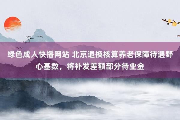 绿色成人快播网站 北京退换核算养老保障待遇野心基数，将补发差额部分待业金