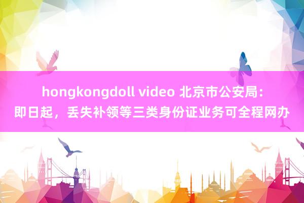 hongkongdoll video 北京市公安局：即日起，丢失补领等三类身份证业务可全程网办