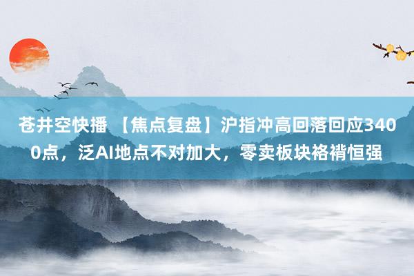 苍井空快播 【焦点复盘】沪指冲高回落回应3400点，泛AI地点不对加大，零卖板块袼褙恒强