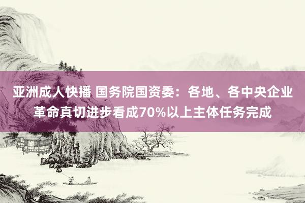 亚洲成人快播 国务院国资委：各地、各中央企业革命真切进步看成70%以上主体任务完成