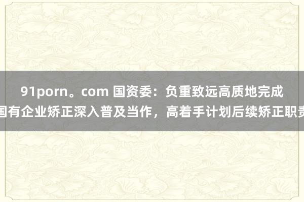 91porn。com 国资委：负重致远高质地完成国有企业矫正深入普及当作，高着手计划后续矫正职责