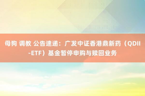 母狗 调教 公告速递：广发中证香港鼎新药（QDII-ETF）基金暂停申购与赎回业务