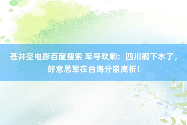 苍井空电影百度搜索 军号吹响：四川舰下水了，好意思军在台海分崩离析！