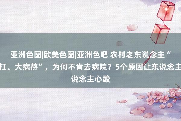 亚洲色图|欧美色图|亚洲色吧 农村老东说念主“微恙扛、大病熬”，为何不肯去病院？5个原因让东说念主心酸