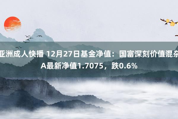 亚洲成人快播 12月27日基金净值：国富深刻价值混杂A最新净值1.7075，跌0.6%