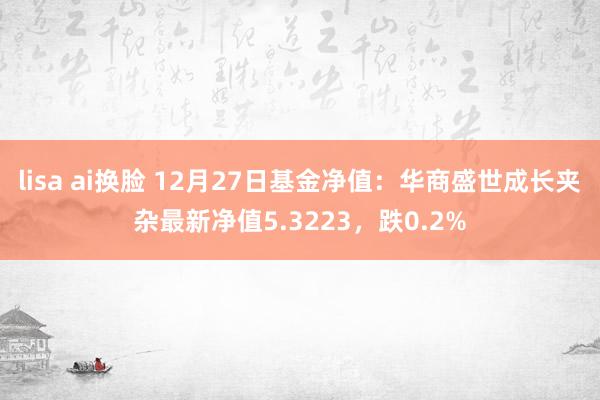 lisa ai换脸 12月27日基金净值：华商盛世成长夹杂最新净值5.3223，跌0.2%