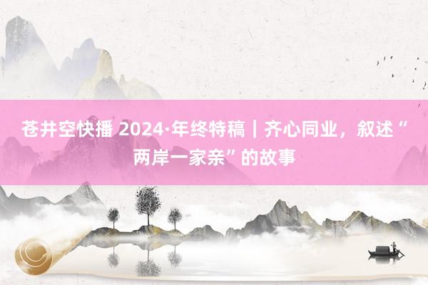 苍井空快播 2024·年终特稿｜齐心同业，叙述“两岸一家亲”的故事