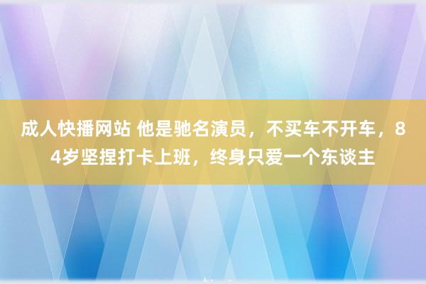 成人快播网站 他是驰名演员，不买车不开车，84岁坚捏打卡上班，终身只爱一个东谈主