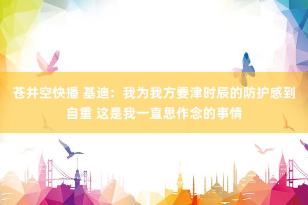 苍井空快播 基迪：我为我方要津时辰的防护感到自重 这是我一直思作念的事情