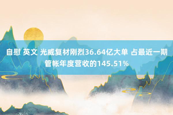 自慰 英文 光威复材刚烈36.64亿大单 占最近一期管帐年度营收的145.51%