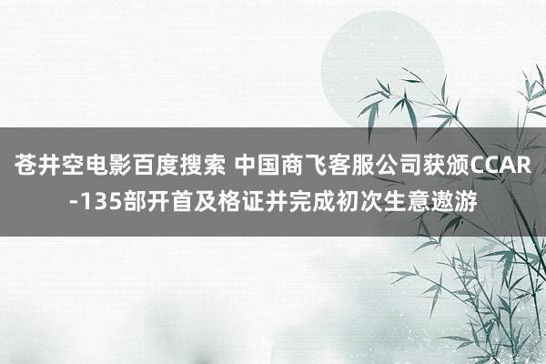 苍井空电影百度搜索 中国商飞客服公司获颁CCAR-135部开首及格证并完成初次生意遨游