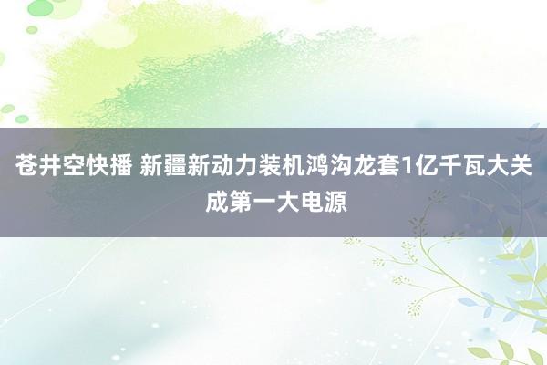 苍井空快播 新疆新动力装机鸿沟龙套1亿千瓦大关 成第一大电源