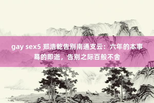 gay sex5 郑浩乾告别南通支云：六年的本事蓦的即逝，告别之际百般不舍