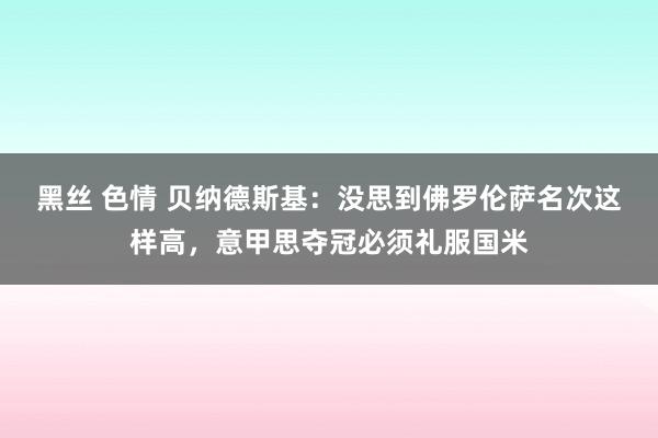 黑丝 色情 贝纳德斯基：没思到佛罗伦萨名次这样高，意甲思夺冠必须礼服国米