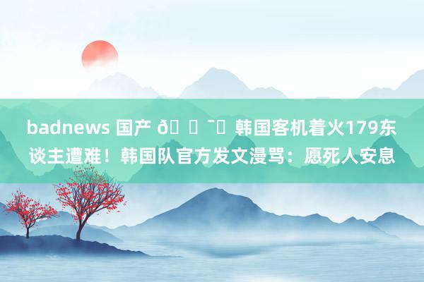 badnews 国产 🕯️韩国客机着火179东谈主遭难！韩国队官方发文漫骂：愿死人安息