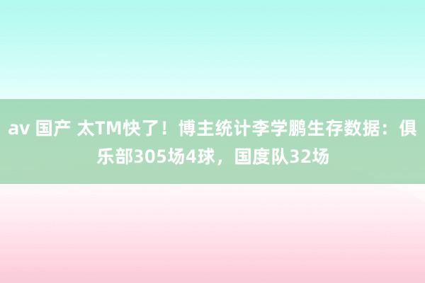 av 国产 太TM快了！博主统计李学鹏生存数据：俱乐部305场4球，国度队32场