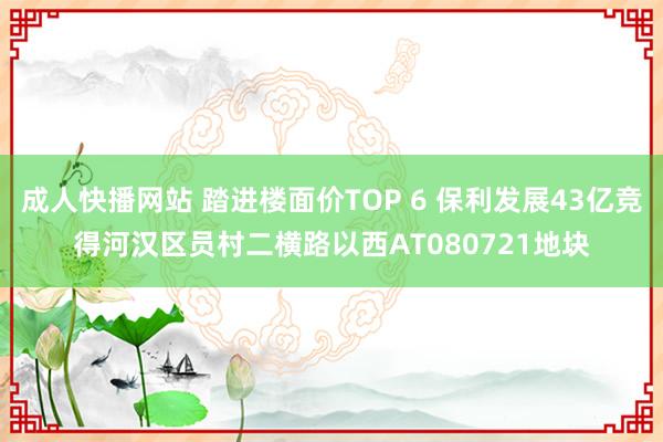 成人快播网站 踏进楼面价TOP 6 保利发展43亿竞得河汉区员村二横路以西AT080721地块