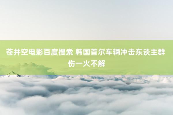 苍井空电影百度搜索 韩国首尔车辆冲击东谈主群 伤一火不解