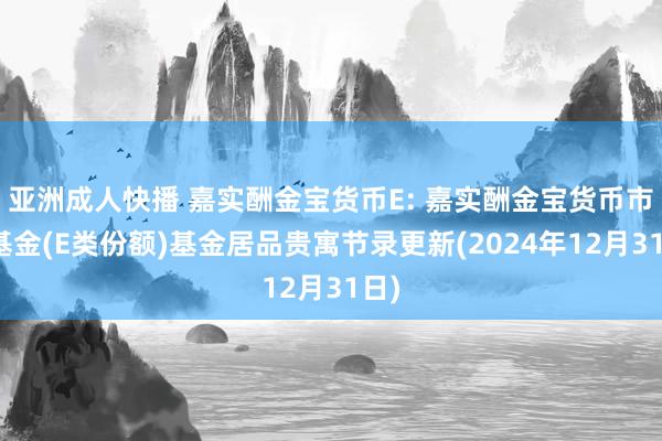 亚洲成人快播 嘉实酬金宝货币E: 嘉实酬金宝货币市集基金(E类份额)基金居品贵寓节录更新(2024年12月31日)