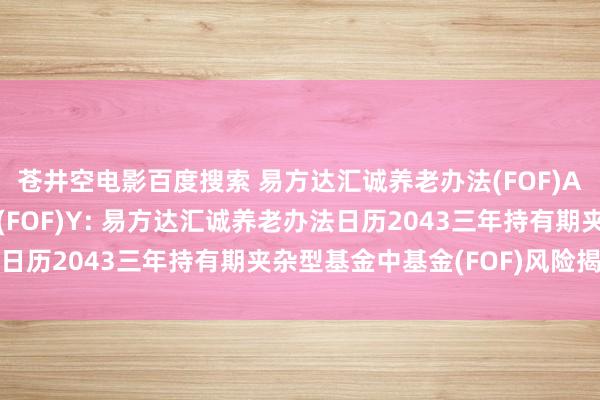 苍井空电影百度搜索 易方达汇诚养老办法(FOF)A，易方达汇诚养老办法(FOF)Y: 易方达汇诚养老办法日历2043三年持有期夹杂型基金中基金(FOF)风险揭示书