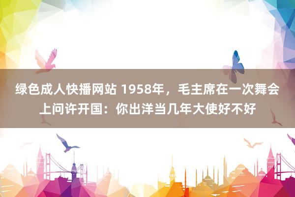 绿色成人快播网站 1958年，毛主席在一次舞会上问许开国：你出洋当几年大使好不好