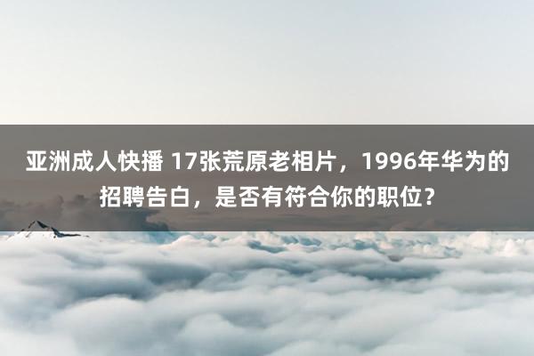 亚洲成人快播 17张荒原老相片，1996年华为的招聘告白，是否有符合你的职位？