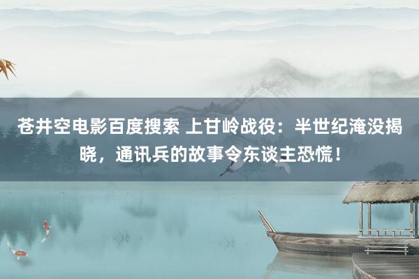 苍井空电影百度搜索 上甘岭战役：半世纪淹没揭晓，通讯兵的故事令东谈主恐慌！