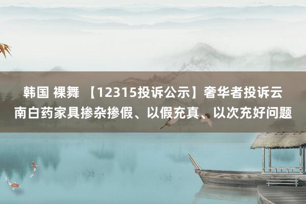 韩国 裸舞 【12315投诉公示】奢华者投诉云南白药家具掺杂掺假、以假充真、以次充好问题