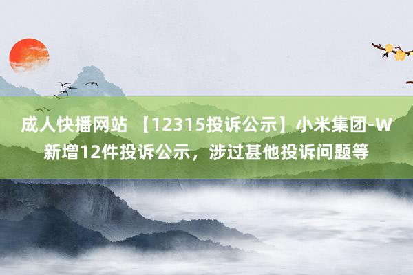 成人快播网站 【12315投诉公示】小米集团-W新增12件投诉公示，涉过甚他投诉问题等