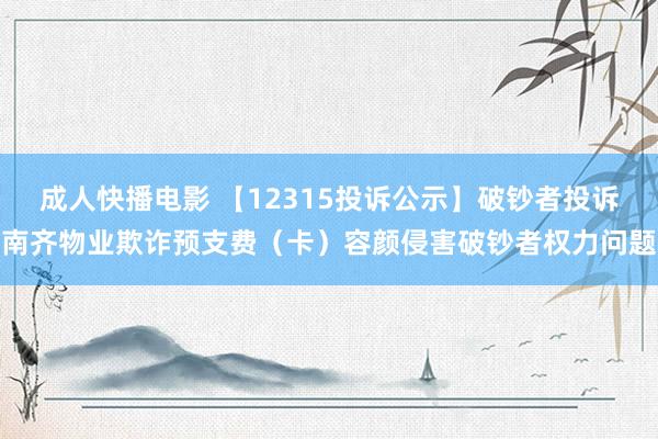 成人快播电影 【12315投诉公示】破钞者投诉南齐物业欺诈预支费（卡）容颜侵害破钞者权力问题