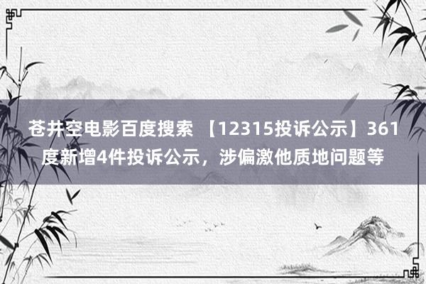 苍井空电影百度搜索 【12315投诉公示】361度新增4件投诉公示，涉偏激他质地问题等